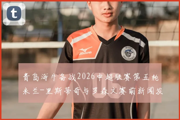 青岛海牛备战2026中超联赛第五轮米兰-里斯蒂奇与罗森文赛前新闻发布会详解